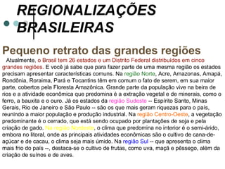 REGIONALIZAÇÕES
     BRASILEIRAS
Pequeno retrato das grandes regiões
  Atualmente, o Brasil tem 26 estados e um Distrito Federal distribuídos em cinco
grandes regiões. E você já sabe que para fazer parte de uma mesma região os estados
precisam apresentar características comuns. Na região Norte, Acre, Amazonas, Amapá,
Rondônia, Roraima, Pará e Tocantins têm em comum o fato de serem, em sua maior
parte, cobertos pela Floresta Amazônica. Grande parte da população vive na beira de
rios e a atividade econômica que predomina é a extração vegetal e de minerais, como o
ferro, a bauxita e o ouro. Já os estados da região Sudeste -- Espírito Santo, Minas
Gerais, Rio de Janeiro e São Paulo -- são os que mais geram riquezas para o país,
reunindo a maior população e produção industrial. Na região Centro-Oeste, a vegetação
predominante é o cerrado, que está sendo ocupado por plantações de soja e pela
criação de gado. Na região Nordeste, o clima que predomina no interior é o semi-árido,
embora no litoral, onde as principais atividades econômicas são o cultivo de cana-de-
açúcar e de cacau, o clima seja mais úmido. Na região Sul -- que apresenta o clima
mais frio do país --, destaca-se o cultivo de frutas, como uva, maçã e pêssego, além da
criação de suínos e de aves.
 