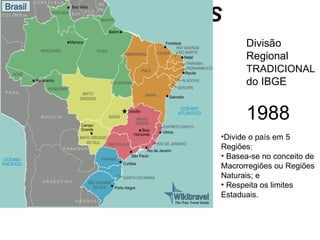 REGIONALIZAÇÕES
BRASILEIRAS         Divisão
                    Regional
                    TRADICIONAL
                    do IBGE


                    1988
              •Divide o país em 5
              Regiões;
              • Basea-se no conceito de
              Macrorregiões ou Regiões
              Naturais; e
              • Respeita os limites
              Estaduais.
 