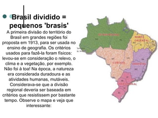 Brasil dividido =
   pequenos 'brasis'
    A primeira divisão do território do
      Brasil em grandes regiões foi
proposta em 1913, para ser usada no
    ensino de geografia. Os critérios
   usados para fazê-la foram físicos:
levou-se em consideração o relevo, o
   clima e a vegetação, por exemplo.
 Não foi à toa! Na época, a natureza
     era considerada duradoura e as
     atividades humanas, mutáveis.
      Considerava-se que a divisão
    regional deveria ser baseada em
critérios que resistissem por bastante
  tempo. Observe o mapa e veja que
              interessante:
 