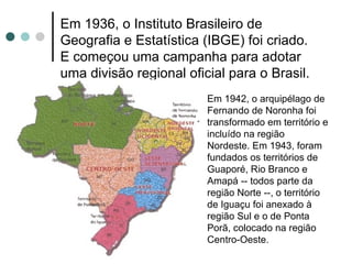 Em 1936, o Instituto Brasileiro de
Geografia e Estatística (IBGE) foi criado.
E começou uma campanha para adotar
uma divisão regional oficial para o Brasil.
                         Em 1942, o arquipélago de
                         Fernando de Noronha foi
                         transformado em território e
                         incluído na região
                         Nordeste. Em 1943, foram
                         fundados os territórios de
                         Guaporé, Rio Branco e
                         Amapá -- todos parte da
                         região Norte --, o território
                         de Iguaçu foi anexado à
                         região Sul e o de Ponta
                         Porã, colocado na região
                         Centro-Oeste.
 
