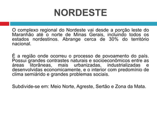 NORDESTE
O complexo regional do Nordeste vai desde a porção leste do
Maranhão até o norte de Minas Gerais, incluindo todos os
estados nordestinos. Abrange cerca de 30% do território
nacional.
É a região onde ocorreu o processo de povoamento do país.
Possui grandes contrastes naturais e socioeconômicos entre as
áreas litorâneas, mais urbanizadas, industrializadas e
desenvolvidas economicamente, e o interior com predomínio de
clima semiárido e grandes problemas sociais.
Subdivide-se em: Meio Norte, Agreste, Sertão e Zona da Mata.
 