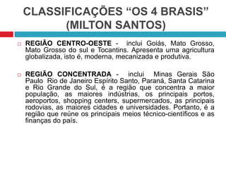 CLASSIFICAÇÕES “OS 4 BRASIS”
(MILTON SANTOS)
 REGIÃO CENTRO-OESTE - inclui Goiás, Mato Grosso,
Mato Grosso do sul e Tocantins. Apresenta uma agricultura
globalizada, isto é, moderna, mecanizada e produtiva.
 REGIÃO CONCENTRADA - inclui Minas Gerais São
Paulo Rio de Janeiro Espírito Santo, Paraná, Santa Catarina
e Rio Grande do Sul, é a região que concentra a maior
população, as maiores indústrias, os principais portos,
aeroportos, shopping centers, supermercados, as principais
rodovias, as maiores cidades e universidades. Portanto, é a
região que reúne os principais meios técnico-científicos e as
finanças do país.
 