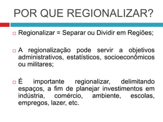 POR QUE REGIONALIZAR?
 Regionalizar = Separar ou Dividir em Regiões;
 A regionalização pode servir a objetivos
administrativos, estatísticos, socioeconômicos
ou militares;
 É importante regionalizar, delimitando
espaços, a fim de planejar investimentos em
indústria, comércio, ambiente, escolas,
empregos, lazer, etc.
 