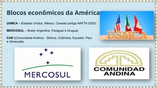 Blocos econômicos da América
USMCA – Estados Unidos, México, Canadá (antigo NAFTA 2020);
MERCOSUL – Brasil, Argentina, Paraguai e Uruguai;
CAN (Comunidade Andina) – Bolívia, Colômbia, Equador, Peru
e Venezuela.
 