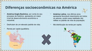 Diferenças socioeconômicas na América
- América Anglo-Saxônica, por conta do seu
processo de histórico, apresenta um maior
nível de desenvolvimento econômico e
industrial;
- Desfrutam de um elevado padrão de vida;
- Renda per capita igualitária;
- América Latina, nos últimos anos
apresenta favorável crescimento em todos
os setores, porém essa realidade não
reflete no padrão de vida da população;
- Má distribuição da renda per capita;
 