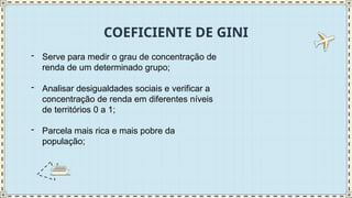 COEFICIENTE DE GINI
- Serve para medir o grau de concentração de
renda de um determinado grupo;
- Analisar desigualdades sociais e verificar a
concentração de renda em diferentes níveis
de territórios 0 a 1;
- Parcela mais rica e mais pobre da
população;
 