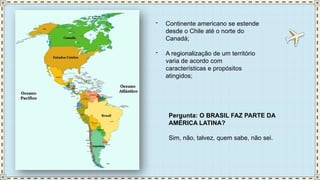 - Continente americano se estende
desde o Chile até o norte do
Canadá;
- A regionalização de um território
varia de acordo com
características e propósitos
atingidos;
Pergunta: O BRASIL FAZ PARTE DA
AMÉRICA LATINA?
Sim, não, talvez, quem sabe, não sei.
 