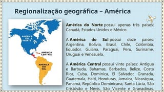 Regionalização geográfica – América
América do Norte possui apenas três países:
Canadá, Estados Unidos e México.
A América do Sul possui doze países:
Argentina, Bolívia, Brasil, Chile, Colômbia,
Equador, Guiana, Paraguai, Peru, Suriname,
Uruguai e Venezuela.
A América Central possui vinte países: Antígua
e Barbuda, Bahamas, Barbados, Belize, Costa
Rica, Cuba, Dominica, El Salvador, Granada,
Guatemala, Haiti, Honduras, Jamaica, Nicarágua,
Panamá, República Dominicana, Santa Lúcia, São
Cristóvão e Névis, São Vicente e Granadinas,
 