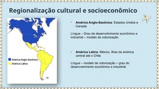 Regionalização cultural e socioeconômico
- América Anglo-Saxônica: Estados Unidos e
Canadá.
Língua – Grau de desenvolvimento econômico e
industrial – modelo de colonização.
- América Latina: México, ilhas da américa
central até o Chile.
Língua – modelo de colonização – grau do
desenvolvimento econômico e industrial.
 