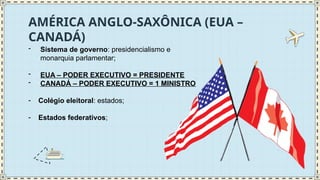 AMÉRICA ANGLO-SAXÔNICA (EUA –
CANADÁ)
- Sistema de governo: presidencialismo e
monarquia parlamentar;
- EUA – PODER EXECUTIVO = PRESIDENTE
- CANADÁ – PODER EXECUTIVO = 1 MINISTRO
- Colégio eleitoral: estados;
- Estados federativos;
 