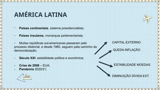 AMÉRICA LATINA
- Países continentais, sistema presidencialista;
- Países insulares, monarquia parlamentarista;
- Muitas repúblicas sul-americanas passaram pelo
processo ditatorial, e desde 1980, seguem pela caminho da
democratização;
- Século XXI: estabilidade política e econômica;
- Crise de 2008 – EUA;
- Pandemia 2020/21;
CAPITAL EXTERNO
QUEDA INFLAÇÃO
ESTABILIDADE MOEDAS
DIMINUIÇÃO DÍVIDA EXT.
 