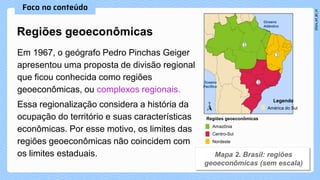 Em 1967, o geógrafo Pedro Pinchas Geiger
apresentou uma proposta de divisão regional
que ficou conhecida como regiões
geoeconômicas, ou complexos regionais.
Essa regionalização considera a história da
ocupação do território e suas características
econômicas. Por esse motivo, os limites das
regiões geoeconômicas não coincidem com
os limites estaduais.
Regiões geoeconômicas
Legenda
América do Sul
Regiões geoeconômicas
Amazônia
Centro-Sul
Nordeste
Oceano
Atlântico
Oceano
Pacífico
 