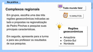 Em grupos, escolha uma das três
regiões geoeconômicas indicadas ao
lado e propostas na regionalização
de Pedro Pinchas e pesquise suas
principais características.
Em seguida, apresente para a turma
e para seu professor os resultados
de sua pesquisa.
Complexos regionais
 