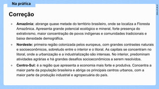 ● Amazônia: abrange quase metade do território brasileiro, onde se localiza a Floresta
Amazônica. Apresenta grande potencial ecológico e mineral, forte presença do
extrativismo, maior concentração de povos indígenas e comunidades tradicionais e
baixa densidade demográfica.
● Nordeste: primeira região colonizada pelos europeus, com grandes contrastes naturais
e socioeconômicos, sobretudo entre o interior e o litoral. As capitais se concentram no
litoral, onde a urbanização e a industrialização são intensas. No interior, predominam
atividades agrárias e há grandes desafios socioeconômicos a serem resolvidos.
● Centro-Sul: é a região que apresenta a economia mais forte e produtiva. Concentra a
maior parte da população brasileira e abriga os principais centros urbanos, com a
maior parte da produção industrial e agropecuária do país.
Correção
 