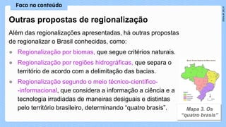 Além das regionalizações apresentadas, há outras propostas
de regionalizar o Brasil conhecidas, como:
● Regionalização por biomas, que segue critérios naturais.
● Regionalização por regiões hidrográficas, que separa o
território de acordo com a delimitação das bacias.
● Regionalização segundo o meio técnico-científico-
-informacional, que considera a informação a ciência e a
tecnologia irradiadas de maneiras desiguais e distintas
pelo território brasileiro, determinando “quatro brasis”.
Outras propostas de regionalização
 