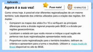 Como vimos hoje, é possível criar diferentes regionalizações de um mesmo
território; tudo depende dos critérios utilizados para a criação das regiões. Em
duplas:
1. Comparem os mapas dos slides 9 e 10 e verifiquem as principais
diferenças entre a divisão regional proposta pelo IBGE e a divisão por
regiões geoeconômicas.
2. Localizem o estado em que vocês moram e indique a qual região ele
pertence nas duas regionalizações apresentadas nesta aula.
3. Proponham outra regionalização para o território brasileiro, definam os
critérios e apresentem para a turma o resultado. Utilizem o mapa mudo do
Brasil disponível no site do IBGE.
Agora é a sua vez! Puxe mais!
 