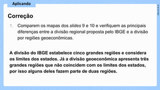 1. Comparem os mapas dos slides 9 e 10 e verifiquem as principais
diferenças entre a divisão regional proposta pelo IBGE e a divisão
por regiões geoeconômicas.
A divisão do IBGE estabelece cinco grandes regiões e considera
os limites dos estados. Já a divisão geoeconômica apresenta três
grandes regiões que não coincidem com os limites dos estados,
por isso alguns deles fazem parte de duas regiões.
Correção
 