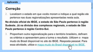 2. Localizem o estado em que vocês moram e indique a qual região ele
pertence nas duas regionalizações apresentadas nesta aula.
Na divisão oficial do IBGE, o estado de São Paulo pertence à região
Sudeste. Já na divisão dos complexos regionais, o estado de São
Paulo pertence à região Centro-Sul.
3. Proponham outra regionalização para o território brasileiro, definam
os critérios e apresentem para a turma o resultado. Utilizem o mapa
mudo do Brasil disponível no site do IBGE. Resposta pessoal. Para
essa atividade, utilize o mapa mudo do Brasil disponível no IBGE.
Correção
 