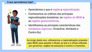 ● Aprendemos o que é região e regionalização;
● Conhecemos os critérios das principais
regionalizações brasileiras: as regiões do IBGE e
as regiões geoeconômicas;
● Identificamos as principais características dos
complexos regionais: Amazônia, Nordeste e
Centro-Sul.
Ao longo deste ano, utilizaremos a regionalização proposta
pelo IBGE para estudar o Brasil, já que é a oficial utilizada
por governos, órgãos de pesquisa e ensino e imprensa.
 