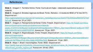 Slide 3 – Imagem 1. Território fictício. Fonte: Currículo em Ação – elaborado especialmente para o
material.
Slide 5 – Imagem 2. Divisões regionais do Brasil. Fonte: Retratos – A revista do IBGE (nº 6/ dez 2017).
Disponível em:
https://agenciadenoticias.ibge.gov.br/media/com_mediaibge/arquivos/3ee63778c4cfdcbbe4684937273d1
5e2.pdf. Acesso em: 21 jul. 2021.
Slide 7 – Imagem 3. Planejamento territorial. Fonte: Freepik. Disponível em: https://br.freepik.com/fotos-
premium/jovem-procurando-um-local-em-um-mapa-de-
papel_11127213.htm#query=analisando%20mapa&position=7&from_view=search&track=ais&uuid=1607
64f9-2e9f-43f0-9e7d-b59637255740. Acesso em: 15 jan. 2021.
Slide 8 – Imagem 4. Regionalização. Fonte: Freepik. Disponível em: https://br.freepik.com/fotos-
premium/mapa-lupa-e-
globo_8787605.htm#page=3&query=pintar%20mapa%20regiao&position=44&from_view=search&track=
ais&uuid=5b1f45ea-97a5-44bc-9deb-340230ba1b4d. Acesso em: 15 jan. 2021.
Slide 9 – Mapa 1. Brasil: macrorregiões. Fonte: IBGE. Disponível em:
https://geoftp.ibge.gov.br/produtos_educacionais/mapas_tematicos/mapas_do_brasil/mapas_nacionais/p
olitico/brasil_grandes_regioes.pdf. Acesso em: 29 dez. 2023.
 