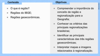 ● O que é região?
● Regiões do IBGE;
● Regiões geoeconômicas.
● Compreender a importância do
conceito de região e
regionalização para a
Geografia;
● Conhecer os critérios das
principais regionalizações
brasileiras;
● Identificar as principais
características das três regiões
geoeconômicas;
● Interpretar mapas e imagens
relacionados à regionalização.
 