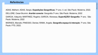 ADAS, Melhem; ADAS, Sergio. Expedições Geográficas: 7o ano. 4. ed. São Paulo: Moderna, 2022.
DELLORE, Cesar Brumini. Araribá conecta: Geografia 7o ano. São Paulo: Moderna, 2022
GARCIA, Valquiria; MARTINEZ, Rogério; GARCIA, Wanessa. SuperAÇÃO! Geografia: 7o ano. São
Paulo: Moderna, 2022
MORAES, Marcelo; PINESSO, Denise; RAMA, Angela. Geografia espaço & interação: 7o ano. São
Paulo: FTD, 2022.
 