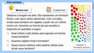 Observe a imagem ao lado. Ela representa um território
fictício, com seus vários elementos. Com um lápis,
divida esse território em regiões a partir de um critério
(como cor, tamanho ou forma) da sua escolha e
responda às questões a seguir:
a) Qual critério você adotou para agrupar as formas
nesse território?
b) Quantas regiões foram formadas?
c) Quais outros critérios você poderia utilizar para
dividir esse território?
Mostre-me!
 
