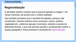 A atividade anterior mostrou que é possível agrupar a imagem 1 de
várias maneiras, de acordo com o critério adotado.
Isso também acontece com o território de estados, países e até
continentes. Usando critérios como economia, cultura, política,
vegetação etc., podemos agrupar municípios, estados e países de
diferentes formas, o que nos permite estudar e compreender melhor o
espaço geográfico. Esse processo é chamado de regionalização.
Regionalização
 