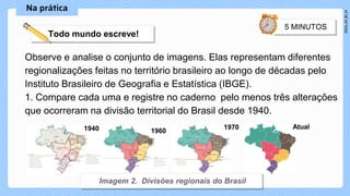 Observe e analise o conjunto de imagens. Elas representam diferentes
regionalizações feitas no território brasileiro ao longo de décadas pelo
Instituto Brasileiro de Geografia e Estatística (IBGE).
1. Compare cada uma e registre no caderno pelo menos três alterações
que ocorreram na divisão territorial do Brasil desde 1940.
1940 1960
1970 Atual
 
