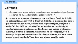 1. Compare cada uma e registre no caderno pelo menos três alterações que
ocorreram na divisão territorial do Brasil desde 1940.
Ao comparar as imagens, observamos que em 1940 o Brasil foi dividido
em sete regiões. Já em 1960, o Brasil foi dividido em cinco regiões sendo
que o estado de São Paulo, nessas duas regionalizações, integrava a
região Sul. Em 1970, as cinco regiões se mantiveram, porém alguns
estados foram reagrupados, como São Paulo, que passou a integrar o
Sudeste, e a Bahia, o Nordeste. Atualmente, há cinco regiões, com a
diferença de que o estado do Goiás foi dividido em dois, e a parte norte
formou o atual estado do Tocantins, que integra a região Norte.
Correção
 