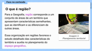 Para a Geografia, região corresponde a um
conjunto de áreas de um território que
apresentam características semelhantes,
que as identificam e as diferenciam de
outras áreas.
Essa organização em regiões favorece o
estudo detalhado das características do
território e auxilia no planejamento do
espaço geográfico.
O que é região?
 