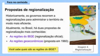 Historicamente, os governos recorrem a
regionalizações para administrar o território de
modo mais eficiente.
Atualmente, no Brasil, há duas propostas de
regionalização mais conhecidas:
● As regiões do IBGE (regionalização oficial);
● As regiões geoeconômicas (proposta em 1960).
Propostas de regionalização
Você sabe quais são as regiões do IBGE?
 