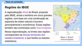 A regionalização oficial do Brasil, proposta
pelo IBGE, divide o território em cinco grandes
regiões, com base em uma combinação de
aspectos de ordem natural e humana
(principalmente a econômica). Essas regiões
também são conhecidas como macrorregiões.
Nessa regionalização, os limites das regiões
correspondem às divisas territoriais dos
estados brasileiros, o que facilita os estudos
estatísticos.
Regiões do IBGE
 