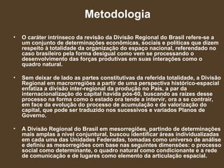 Metodologia O caráter intrínseco da revisão da Divisão Regional do Brasil refere-se a um conjunto de determinações econômicas, sociais e políticas que dizem respeito à totalidade da organização do espaço nacional, referendado no caso brasileiro pela forma desigual como vem se processando o desenvolvimento das forças produtivas em suas interações como o quadro natural.  Sem deixar de lado as partes constitutivas da referida totalidade, a Divisão Regional em macrorregiões a partir de uma perspectiva histórico-espacial enfatiza a divisão inter-regional da produção no País, a par da internacionalização do capital havida pós-60, buscando as raízes desse processo na forma como o estado ora tende a intervir, ora a se contrair, em face da evolução do processo de acumulação e de valorização do capital, que pode ser traduzido nos sucessivos e variados Planos de Governo.  A Divisão Regional do Brasil em mesorregiões, partindo de determinações mais amplas a nível conjuntural, buscou identificar áreas individualizadas em cada uma das Unidades Federadas, tomadas como universo de análise e definiu as mesorregiões com base nas seguintes dimensões: o processo social como determinante, o quadro natural como condicionante e a rede de comunicação e de lugares como elemento da articulação espacial. 