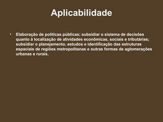 Aplicabilidade Elaboração de políticas públicas; subsidiar o sistema de decisões quanto à localização de atividades econômicas, sociais e tributárias; subsidiar o planejamento, estudos e identificação das estruturas espaciais de regiões metropolitanas e outras formas de aglomerações urbanas e rurais. 