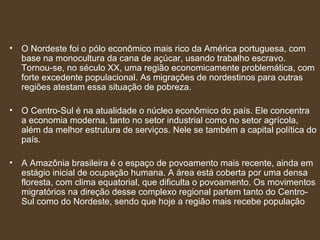 O Nordeste foi o pólo econômico mais rico da América portuguesa, com base na monocultura da cana de açúcar, usando trabalho escravo. Tornou-se, no século XX, uma região economicamente problemática, com forte excedente populacional. As migrações de nordestinos para outras regiões atestam essa situação de pobreza. O Centro-Sul é na atualidade o núcleo econômico do país. Ele concentra a economia moderna, tanto no setor industrial como no setor agrícola, além da melhor estrutura de serviços. Nele se também a capital política do país. A Amazônia brasileira é o espaço de povoamento mais recente, ainda em estágio inicial de ocupação humana. A área está coberta por uma densa floresta, com clima equatorial, que dificulta o povoamento. Os movimentos migratórios na direção desse complexo regional partem tanto do Centro-Sul como do Nordeste, sendo que hoje a região mais recebe população 