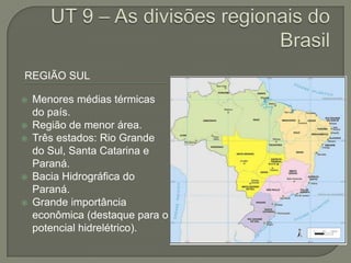 REGIÃO SUL

   Menores médias térmicas
    do país.
   Região de menor área.
   Três estados: Rio Grande
    do Sul, Santa Catarina e
    Paraná.
   Bacia Hidrográfica do
    Paraná.
   Grande importância
    econômica (destaque para o
    potencial hidrelétrico).
 