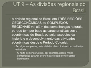 • A divisão regional do Brasil em TRÊS REGIÕES
 GEOECONÔMICAS ou COMPLEXOS
 REGIONAIS vai além das semelhanças naturais,
 porque tem por base as características socio-
 econômicas do Brasil, ou seja, aspectos da
 história e o desenvolvimento das atividades
 econômicas desde o Período Colonial.
   Em algumas partes, esta divisão não coincide com os limites
    estaduais.
    O norte de Minas Gerais, por exemplo, possui maior
     semelhança cultural, econômica e social com o Sertão
     Nordestino.
 