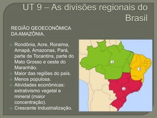 REGIÃO GEOECONÔMICA
DA AMAZÔNIA.

   Rondônia, Acre, Roraima,
    Amapá, Amazonas, Pará,
    parte de Tocantins, parte do
    Mato Grosso e oeste do
    Maranhão.
   Maior das regiões do país.
   Menos populosa.
   Atividades econômicas:
    extrativismo vegetal e
    mineral (maior
    concentração).
   Crescente Industrialização.
 