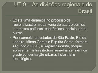 • Existe uma dinâmica no processo de
  regionalização, a qual varia de acordo com os
  interesses políticos, econômicos, sociais, entre
  outros.
• Por exemplo, os estados de São Paulo, Rio de
  Janeiro, Minas Gerais e Espírito Santo, formam,
  segundo o IBGE, a Região Sudeste, porque
  apresentam infraestrutura semelhante, além da
  grade concentração urbana, industrial e
  tecnológica.
 