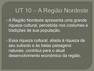 A  Região Nordeste apresenta uma grande
 riqueza cultural, percebida nos costumes e
 tradições de sua população.

 Essariqueza cultural, aliada à riqueza de
 seu subsolo e às belas paisagens
 naturais, contribui para o atual
 desenvolvimento econômico da região.
 