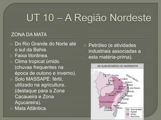 ZONA DA MATA
   Do Rio Grande do Norte até       Petróleo (e atividades
    o sul da Bahia.                   industriais associadas a
   Faixa litorânea.                  esta matéria-prima).
   Clima tropical úmido
    (chuvas frequentes na
    época de outono e inverno).
   Solo MASSAPÉ: fértil,
    utilizado na agricultura.
    (destaque para a Zona
    Cacaueira e Zona
    Açucareira).
   Mata Atlântica.
 