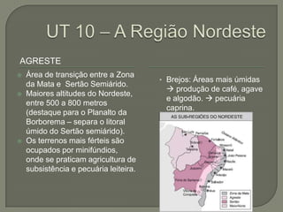 AGRESTE
   Área de transição entre a Zona
                                        • Brejos: Áreas mais úmidas
    da Mata e Sertão Semiárido.
                                          produção de café, agave
   Maiores altitudes do Nordeste,
                                         e algodão.  pecuária
    entre 500 a 800 metros
                                         caprina.
    (destaque para o Planalto da
    Borborema – separa o litoral
    úmido do Sertão semiárido).
   Os terrenos mais férteis são
    ocupados por minifúndios,
    onde se praticam agricultura de
    subsistência e pecuária leiteira.
 