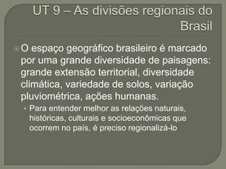 O espaço geográfico brasileiro é marcado
por uma grande diversidade de paisagens:
grande extensão territorial, diversidade
climática, variedade de solos, variação
pluviométrica, ações humanas.
 • Para entender melhor as relações naturais,
     históricas, culturais e socioeconômicas que
     ocorrem no país, é preciso regionalizá-lo
 