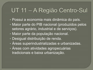 • Possui a economia mais dinâmica do país.
• Maior parte do PIB nacional (produzidos pelos
    setores agrário, industrial e de serviços).
•   Maior parte da população nacional.
•   Desigual distribuição de renda.
•   Áreas superindustrializadas e urbanizadas.
•   Áreas com atividades agropecuárias
    tradicionais e baixa urbanização.
 