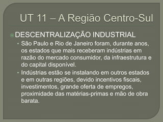  DESCENTRALIZAÇÃO           INDUSTRIAL
 • São Paulo e Rio de Janeiro foram, durante anos,
   os estados que mais receberam indústrias em
   razão do mercado consumidor, da infraestrutura e
   do capital disponível.
 • Indústrias estão se instalando em outros estados
   e em outras regiões, devido incentivos fiscais,
   investimentos, grande oferta de empregos,
   proximidade das matérias-primas e mão de obra
   barata.
 