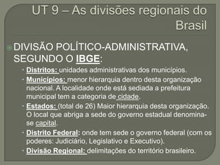  DIVISÃO
       POLÍTICO-ADMINISTRATIVA,
 SEGUNDO O IBGE:
   Distritos: unidades administrativas dos municípios.
   Municípios: menor hierarquia dentro desta organização
    nacional. A localidade onde está sediada a prefeitura
    municipal tem a categoria de cidade.
   Estados: (total de 26) Maior hierarquia desta organização.
    O local que abriga a sede do governo estadual denomina-
    se capital.
   Distrito Federal: onde tem sede o governo federal (com os
    poderes: Judiciário, Legislativo e Executivo).
   Divisão Regional: delimitações do território brasileiro.
 