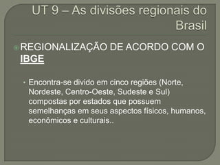  REGIONALIZAÇÃO         DE ACORDO COM O
 IBGE

 • Encontra-se divido em cinco regiões (Norte,
  Nordeste, Centro-Oeste, Sudeste e Sul)
  compostas por estados que possuem
  semelhanças em seus aspectos físicos, humanos,
  econômicos e culturais..
 