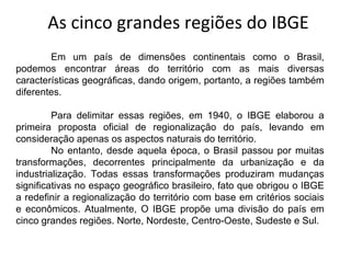 As cinco grandes regiões do IBGE
        Em um país de dimensões continentais como o Brasil,
podemos encontrar áreas do território com as mais diversas
características geográficas, dando origem, portanto, a regiões também
diferentes.

         Para delimitar essas regiões, em 1940, o IBGE elaborou a
primeira proposta oficial de regionalização do país, levando em
consideração apenas os aspectos naturais do território.
         No entanto, desde aquela época, o Brasil passou por muitas
transformações, decorrentes principalmente da urbanização e da
industrialização. Todas essas transformações produziram mudanças
significativas no espaço geográfico brasileiro, fato que obrigou o IBGE
a redefinir a regionalização do território com base em critérios sociais
e econômicos. Atualmente, O IBGE propõe uma divisão do país em
cinco grandes regiões. Norte, Nordeste, Centro-Oeste, Sudeste e Sul.
 