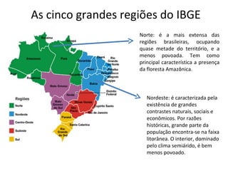 As cinco grandes regiões do IBGE
                    Norte: é a mais extensa das
                    regiões brasileiras, ocupando
                    quase metade do território, e a
                    menos povoada. Tem como
                    principal característica a presença
                    da floresta Amazônica.




                       Nordeste: é caracterizada pela
                       existência de grandes
                       contrastes naturais, sociais e
                       econômicos. Por razões
                       históricas, grande parte da
                       população encontra-se na faixa
                       litorânea. O interior, dominado
                       pelo clima semiárido, é bem
                       menos povoado.
 